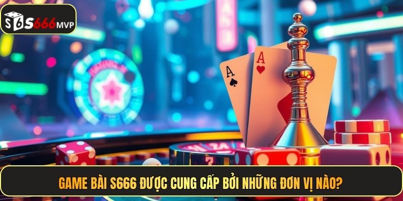 Game bài S666 được cung cấp bởi những đơn vị nào?